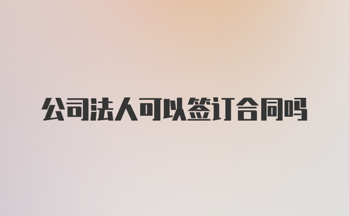 公司法人可以签订合同吗