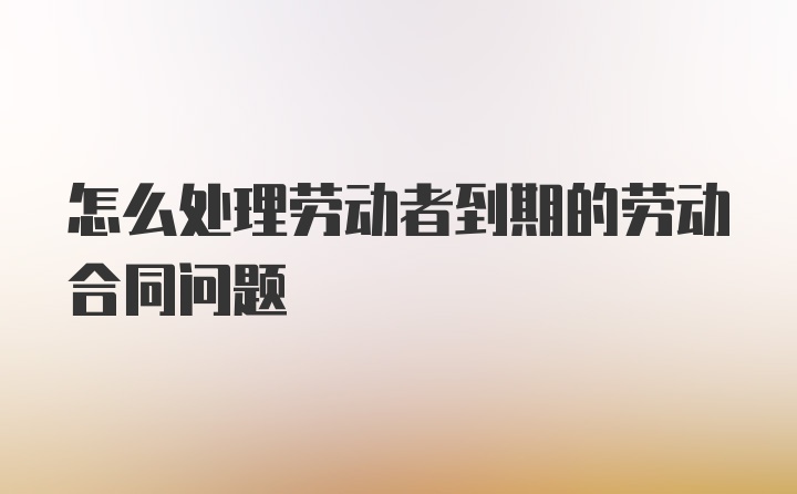 怎么处理劳动者到期的劳动合同问题