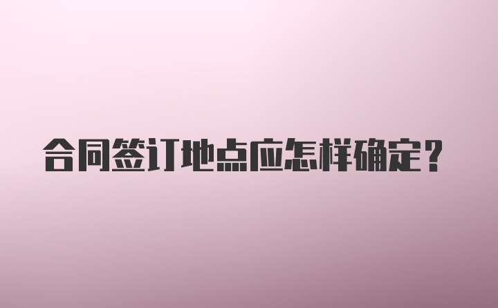 合同签订地点应怎样确定?