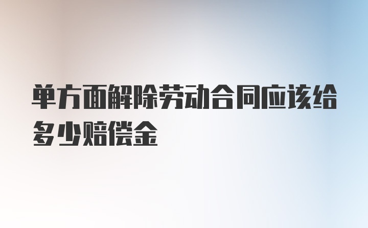 单方面解除劳动合同应该给多少赔偿金