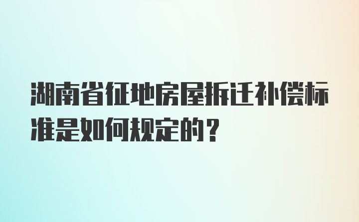 湖南省征地房屋拆迁补偿标准是如何规定的？