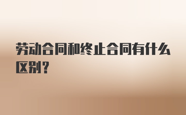 劳动合同和终止合同有什么区别？