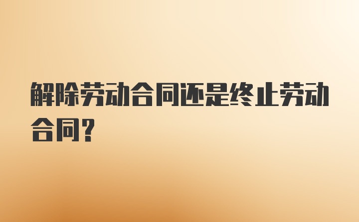 解除劳动合同还是终止劳动合同？