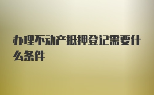 办理不动产抵押登记需要什么条件