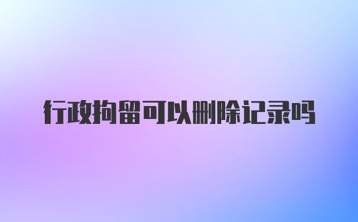 行政拘留可以删除记录吗