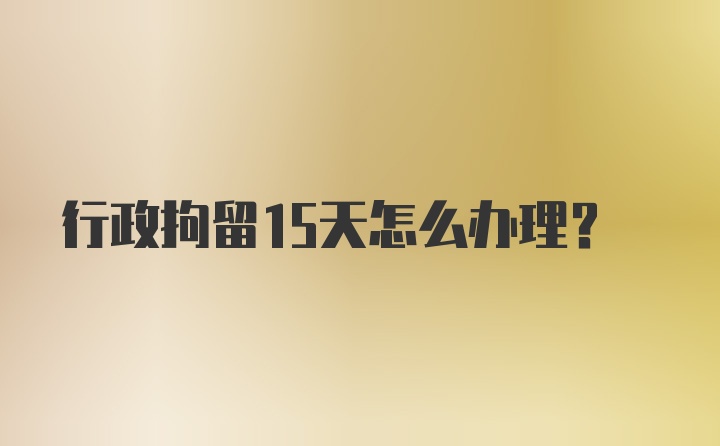 行政拘留15天怎么办理？