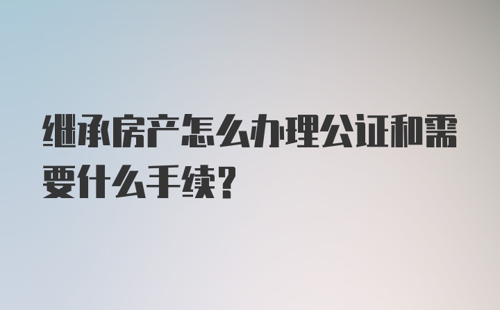 继承房产怎么办理公证和需要什么手续？