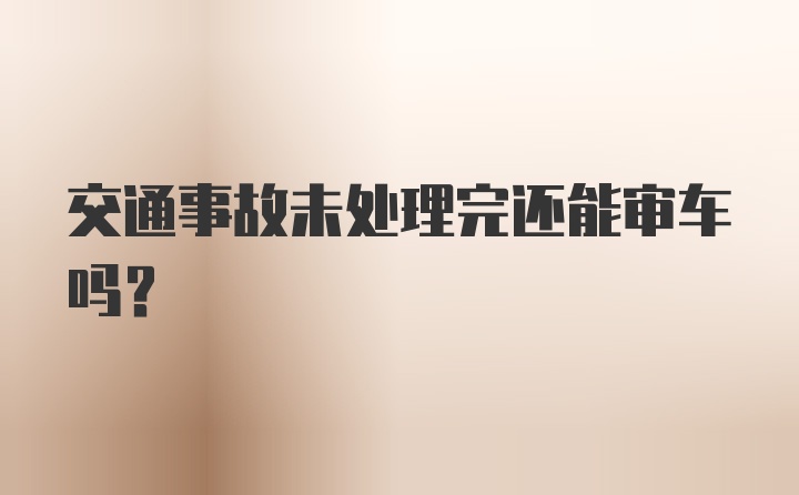 交通事故未处理完还能审车吗？