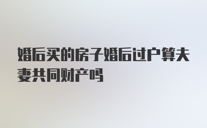 婚后买的房子婚后过户算夫妻共同财产吗