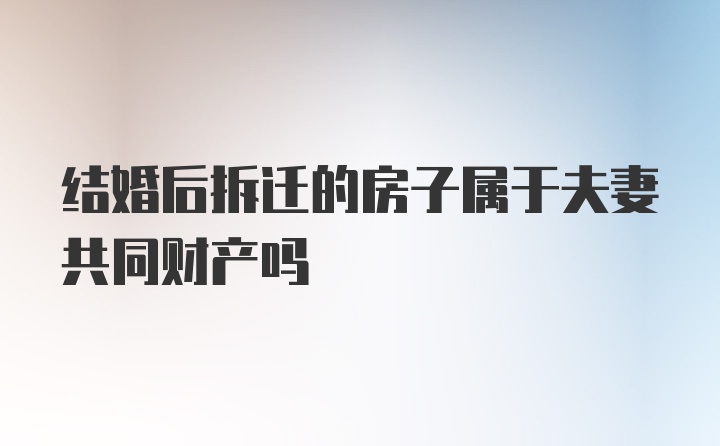 结婚后拆迁的房子属于夫妻共同财产吗