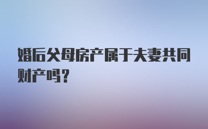 婚后父母房产属于夫妻共同财产吗？