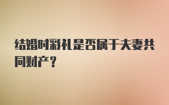 结婚时彩礼是否属于夫妻共同财产？