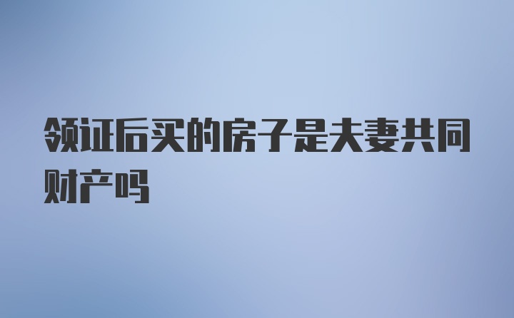 领证后买的房子是夫妻共同财产吗