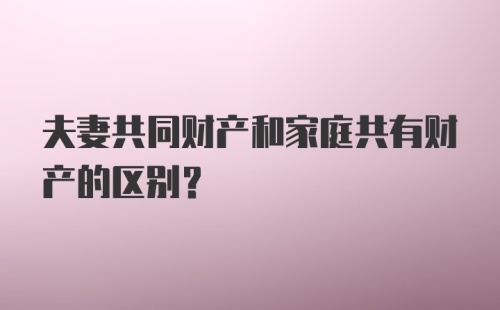 夫妻共同财产和家庭共有财产的区别？