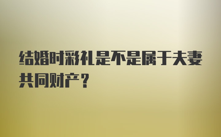 结婚时彩礼是不是属于夫妻共同财产？