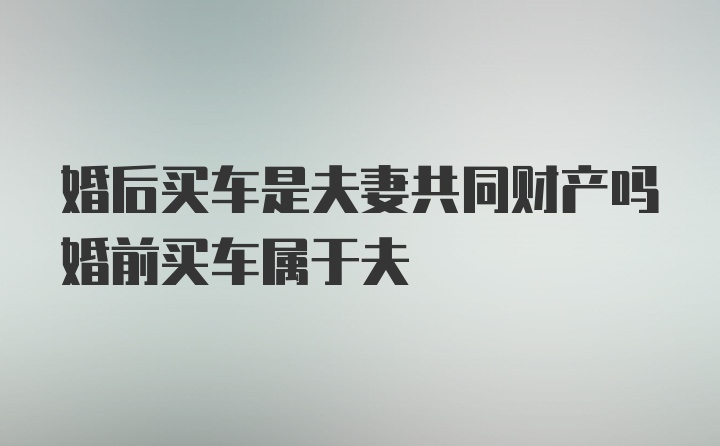 婚后买车是夫妻共同财产吗婚前买车属于夫