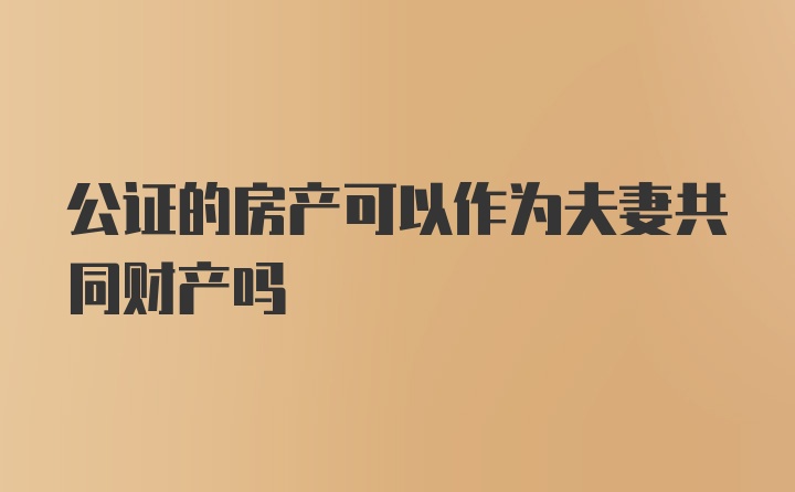 公证的房产可以作为夫妻共同财产吗