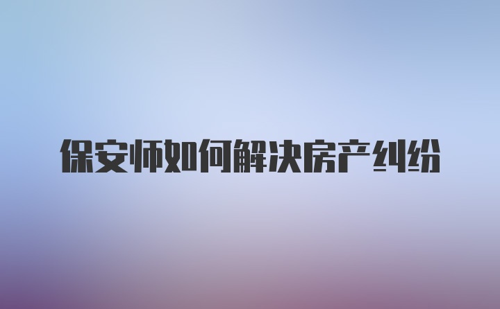 保安师如何解决房产纠纷