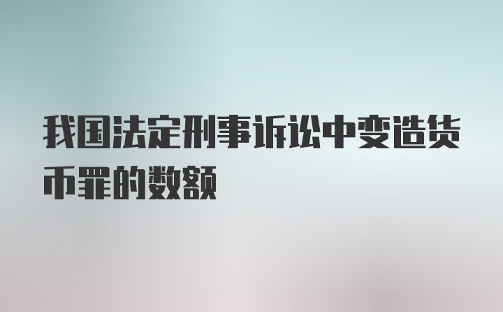 我国法定刑事诉讼中变造货币罪的数额