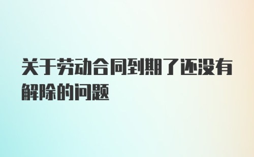 关于劳动合同到期了还没有解除的问题