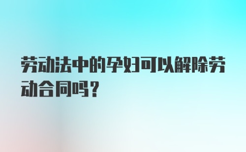 劳动法中的孕妇可以解除劳动合同吗？