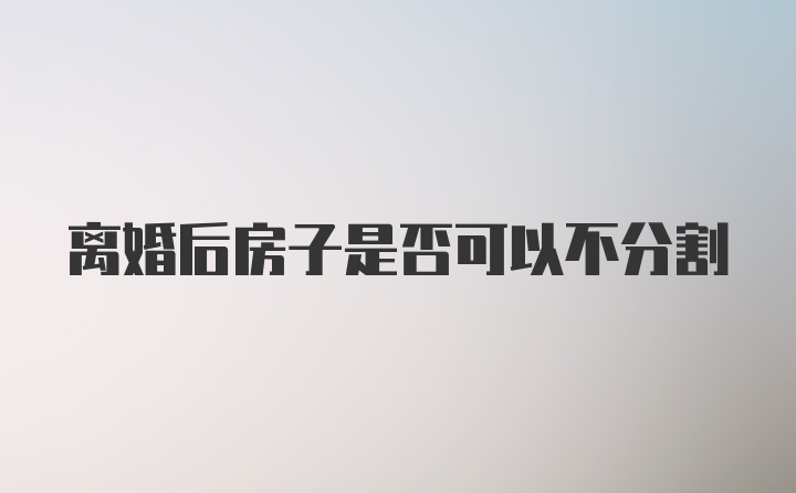 离婚后房子是否可以不分割