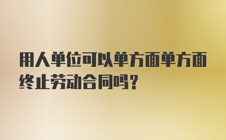 用人单位可以单方面单方面终止劳动合同吗？