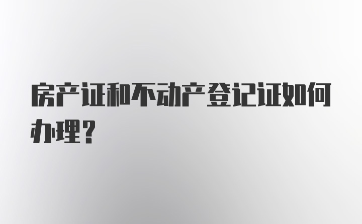 房产证和不动产登记证如何办理？