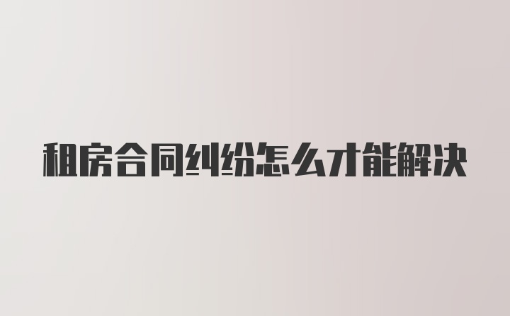 租房合同纠纷怎么才能解决