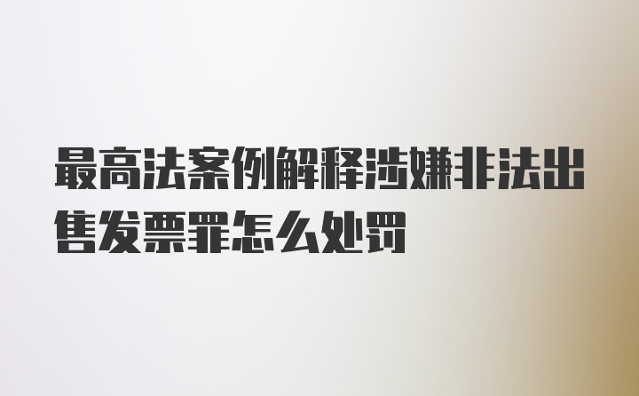 最高法案例解释涉嫌非法出售发票罪怎么处罚