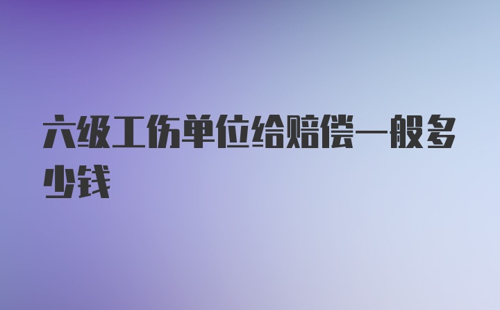 六级工伤单位给赔偿一般多少钱