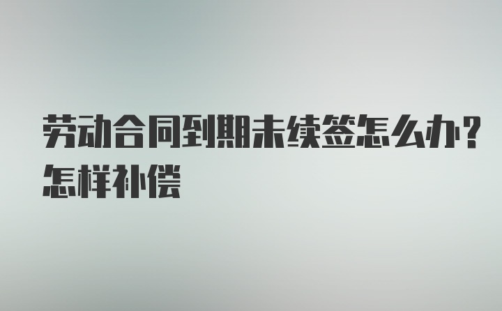 劳动合同到期未续签怎么办？怎样补偿