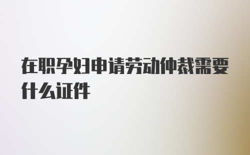 在职孕妇申请劳动仲裁需要什么证件