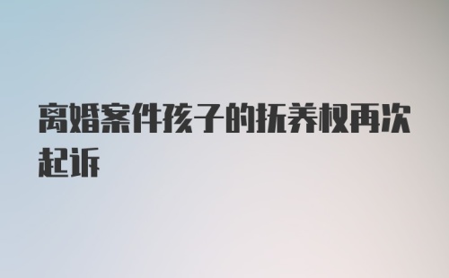 离婚案件孩子的抚养权再次起诉