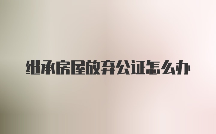 继承房屋放弃公证怎么办