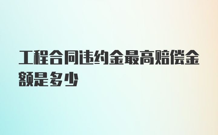 工程合同违约金最高赔偿金额是多少