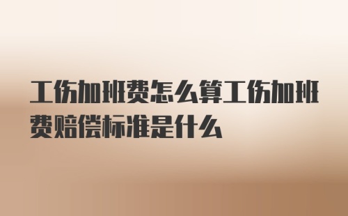 工伤加班费怎么算工伤加班费赔偿标准是什么