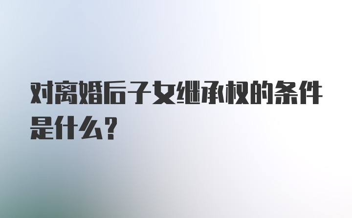 对离婚后子女继承权的条件是什么？