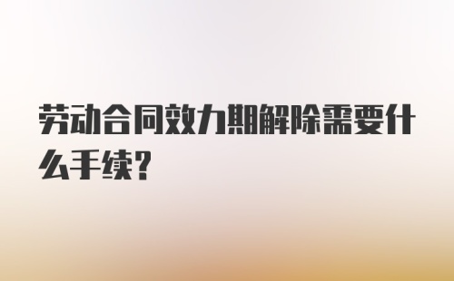 劳动合同效力期解除需要什么手续？