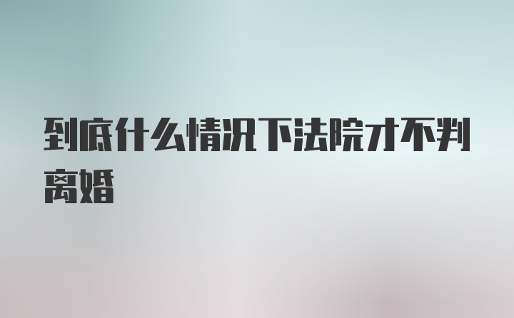 到底什么情况下法院才不判离婚