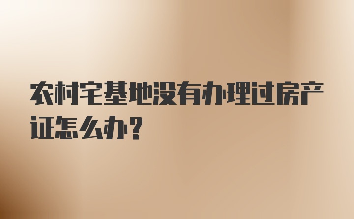 农村宅基地没有办理过房产证怎么办?