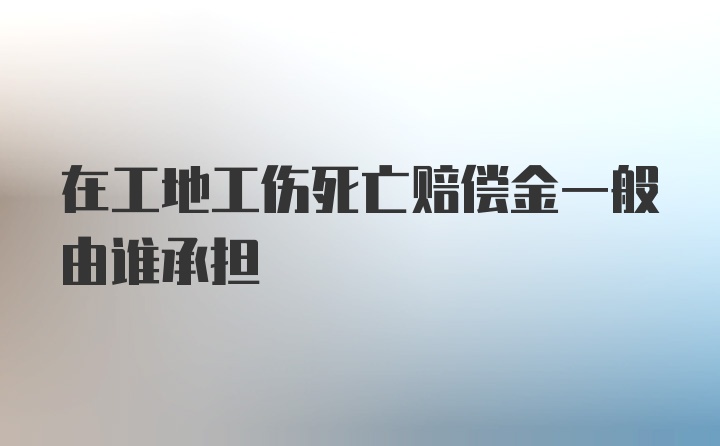 在工地工伤死亡赔偿金一般由谁承担