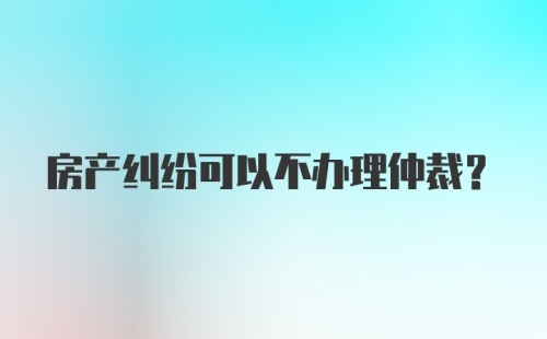 房产纠纷可以不办理仲裁？