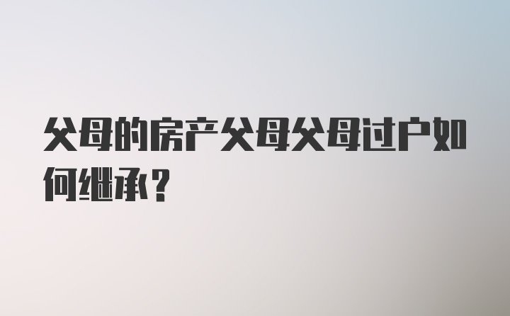 父母的房产父母父母过户如何继承?