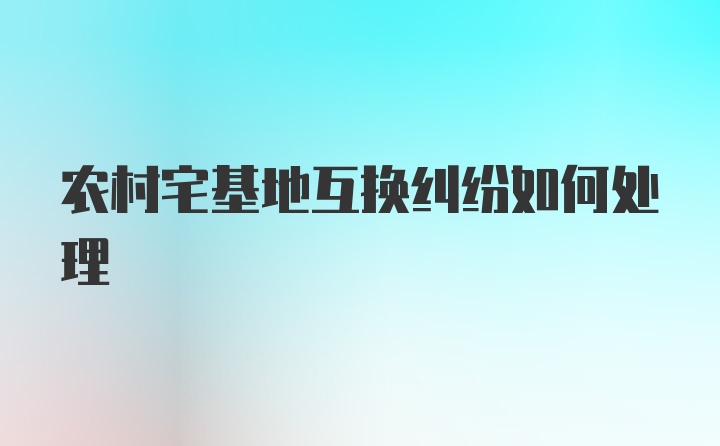 农村宅基地互换纠纷如何处理