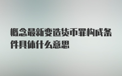 概念最新变造货币罪构成条件具体什么意思