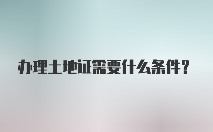 办理土地证需要什么条件?