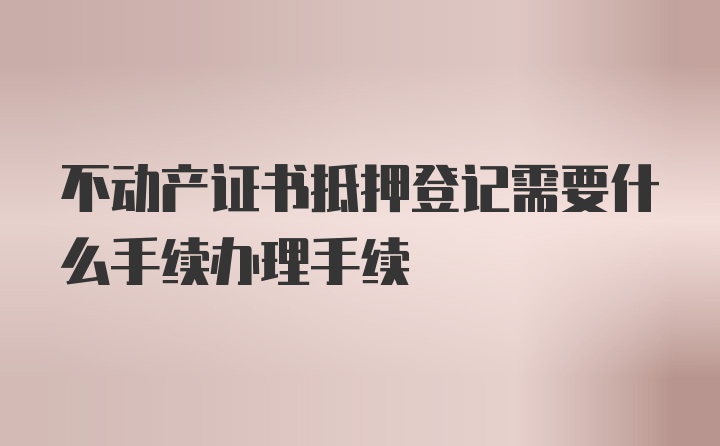 不动产证书抵押登记需要什么手续办理手续