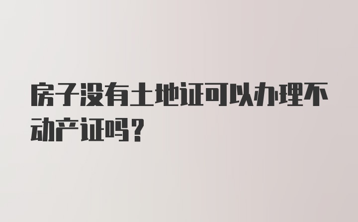 房子没有土地证可以办理不动产证吗？