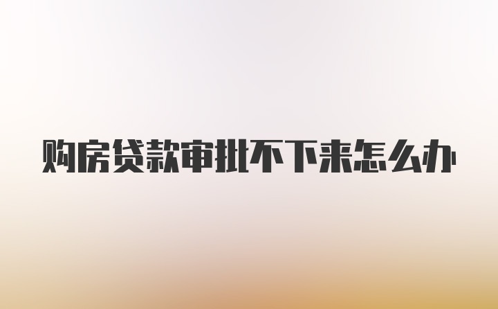 购房贷款审批不下来怎么办